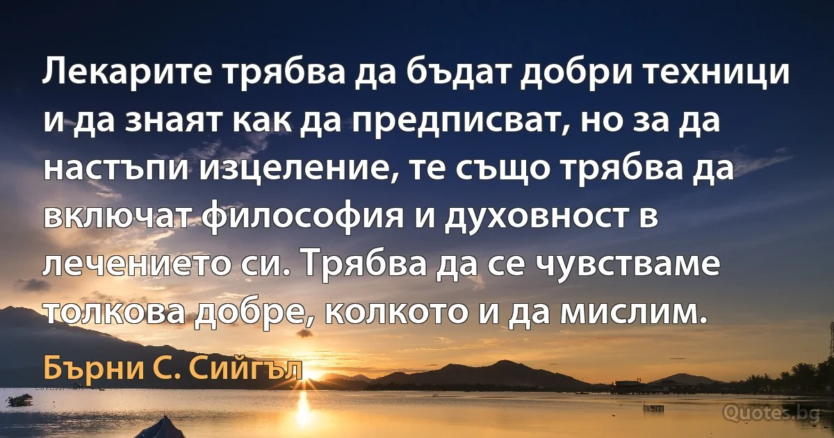 Лекарите трябва да бъдат добри техници и да знаят как да предписват, но за да настъпи изцеление, те също трябва да включат философия и духовност в лечението си. Трябва да се чувстваме толкова добре, колкото и да мислим. (Бърни С. Сийгъл)