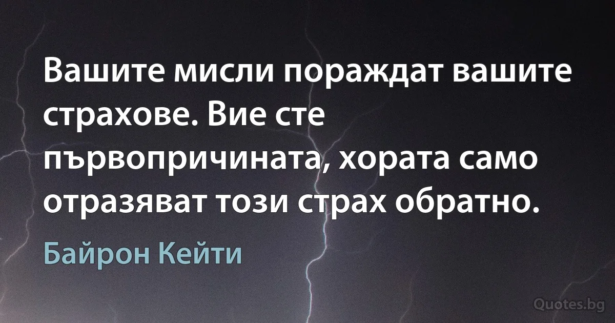 Вашите мисли пораждат вашите страхове. Вие сте първопричината, хората само отразяват този страх обратно. (Байрон Кейти)