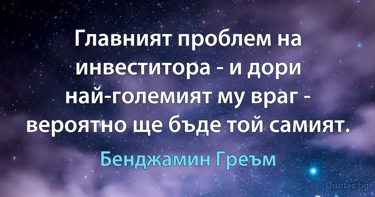 Главният проблем на инвеститора - и дори най-големият му враг - вероятно ще бъде той самият. (Бенджамин Греъм)