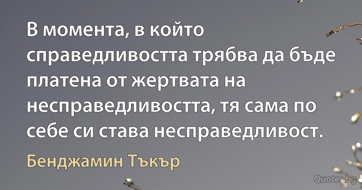 В момента, в който справедливостта трябва да бъде платена от жертвата на несправедливостта, тя сама по себе си става несправедливост. (Бенджамин Тъкър)