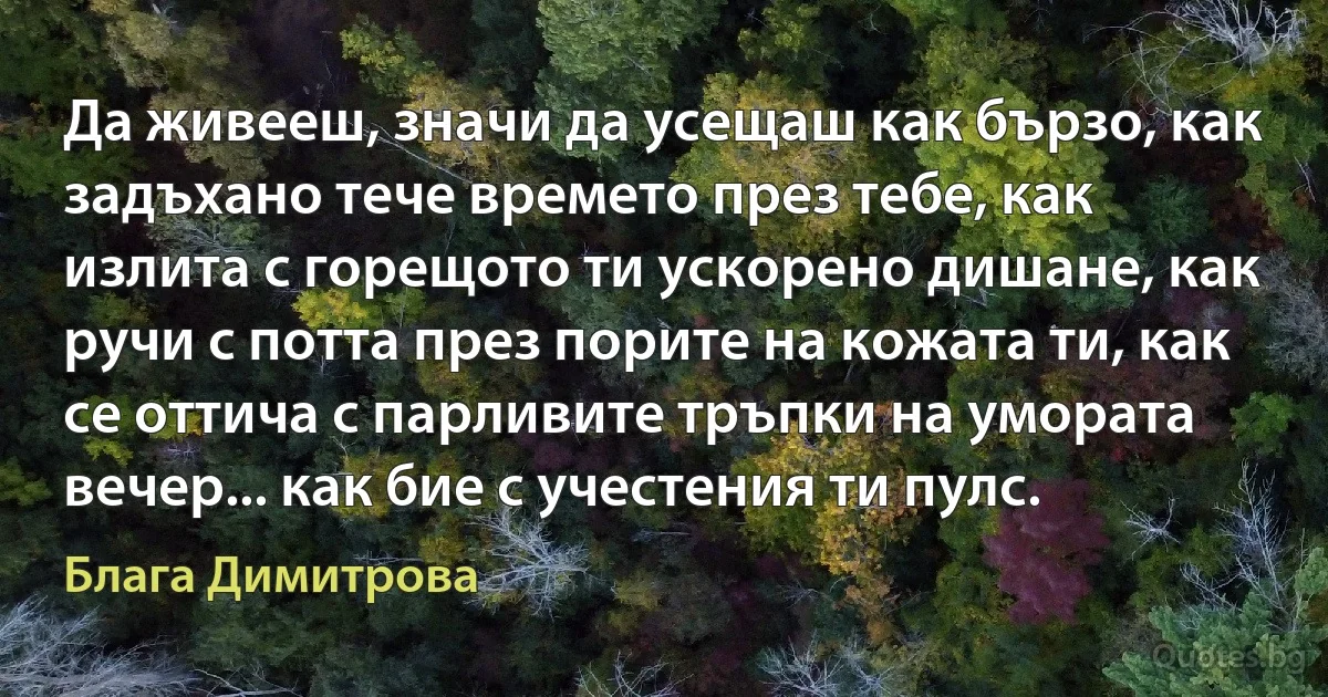 Да живееш, значи да усещаш как бързо, как задъхано тече времето през тебе, как излита с горещото ти ускорено дишане, как ручи с потта през порите на кожата ти, как се оттича с парливите тръпки на умората вечер... как бие с учестения ти пулс. (Блага Димитрова)