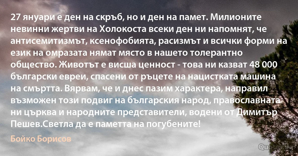 27 януари е ден на скръб, но и ден на памет. Милионите невинни жертви на Холокоста всеки ден ни напомнят, че антисемитизмът, ксенофобията, расизмът и всички форми на език на омразата нямат място в нашето толерантно общество. Животът е висша ценност - това ни казват 48 000 български евреи, спасени от ръцете на нацистката машина на смъртта. Вярвам, че и днес пазим характера, направил възможен този подвиг на българския народ, православната ни църква и народните представители, водени от Димитър Пешев.Светла да е паметта на погубените! (Бойко Борисов)