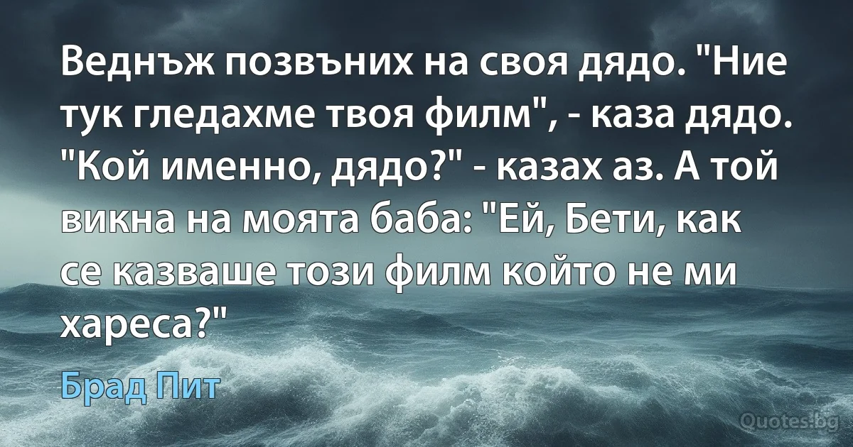 Веднъж позвъних на своя дядо. "Ние тук гледахме твоя филм", - каза дядо. "Кой именно, дядо?" - казах аз. А той викна на моята баба: "Ей, Бети, как се казваше този филм който не ми хареса?" (Брад Пит)