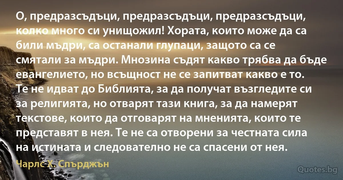 О, предразсъдъци, предразсъдъци, предразсъдъци, колко много си унищожил! Хората, които може да са били мъдри, са останали глупаци, защото са се смятали за мъдри. Мнозина съдят какво трябва да бъде евангелието, но всъщност не се запитват какво е то. Те не идват до Библията, за да получат възгледите си за религията, но отварят тази книга, за да намерят текстове, които да отговарят на мненията, които те представят в нея. Те не са отворени за честната сила на истината и следователно не са спасени от нея. (Чарлс Х. Спърджън)