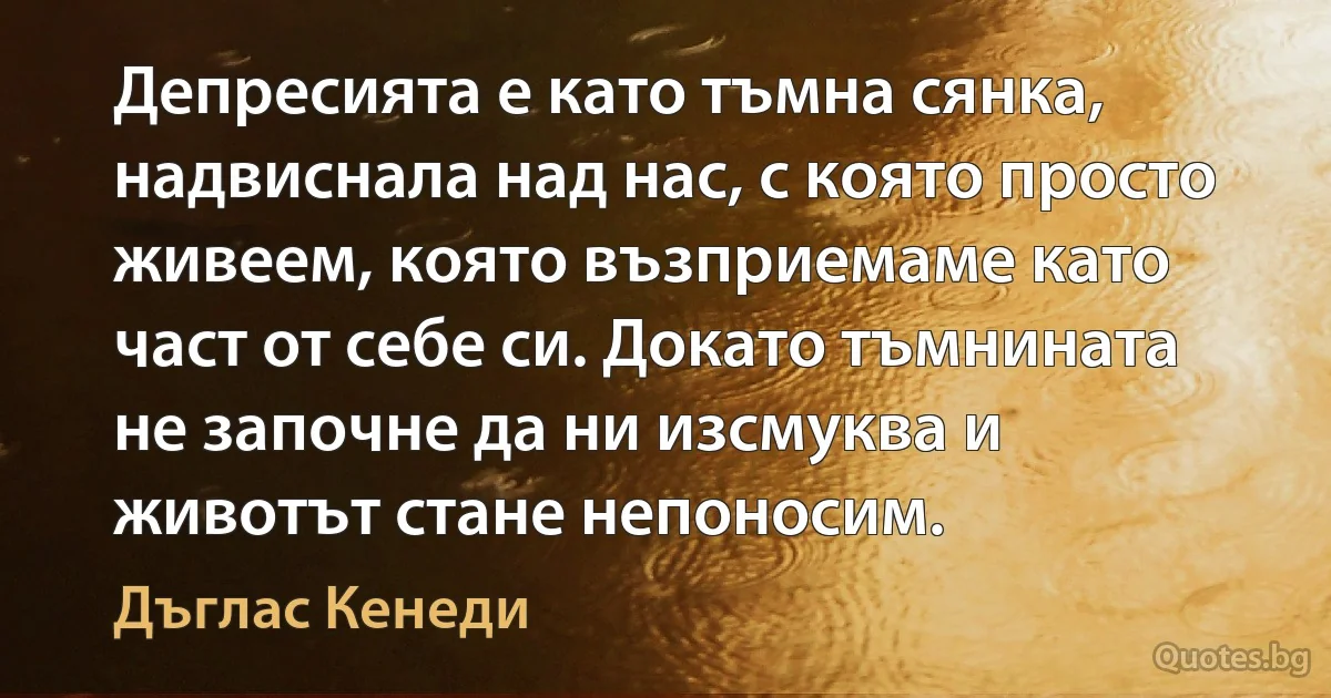 Депресията е като тъмна сянка, надвиснала над нас, с която просто живеем, която възприемаме като част от себе си. Докато тъмнината не започне да ни изсмуква и животът стане непоносим. (Дъглас Кенеди)