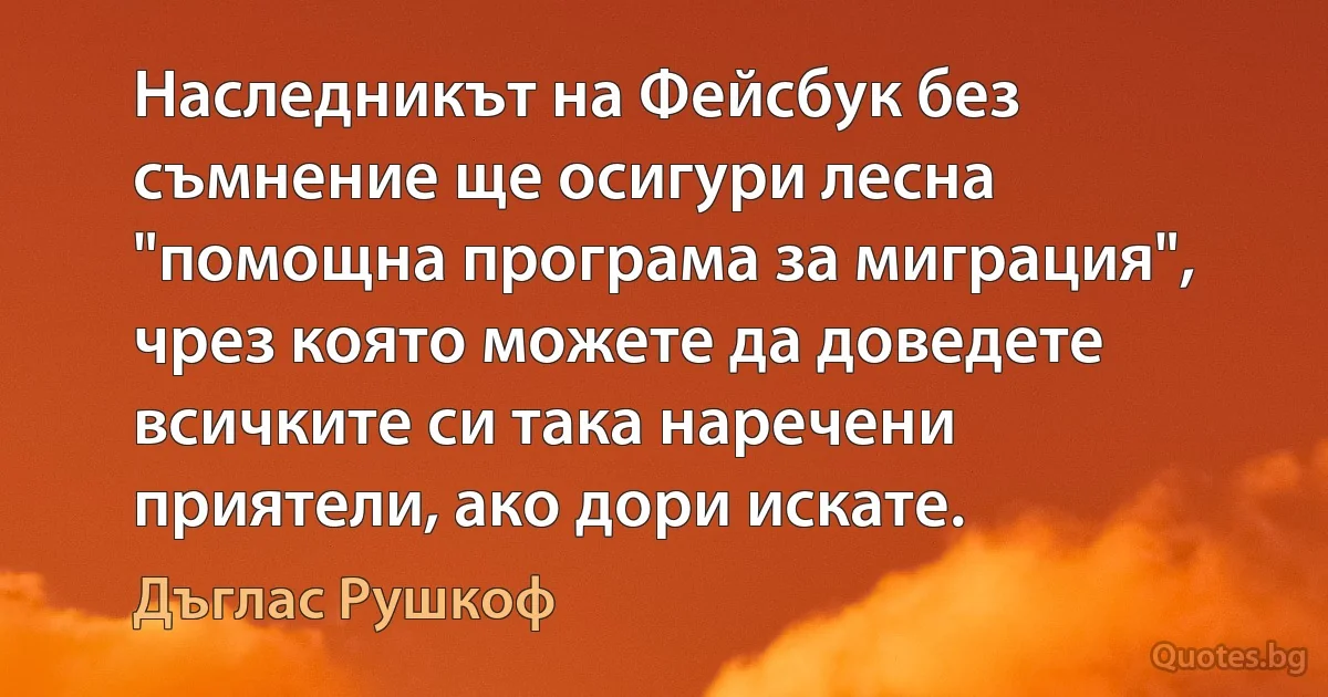 Наследникът на Фейсбук без съмнение ще осигури лесна "помощна програма за миграция", чрез която можете да доведете всичките си така наречени приятели, ако дори искате. (Дъглас Рушкоф)