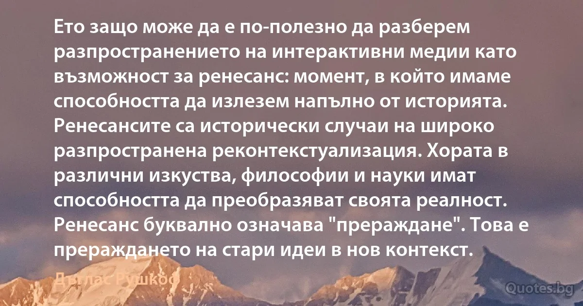 Ето защо може да е по-полезно да разберем разпространението на интерактивни медии като възможност за ренесанс: момент, в който имаме способността да излезем напълно от историята. Ренесансите са исторически случаи на широко разпространена реконтекстуализация. Хората в различни изкуства, философии и науки имат способността да преобразяват своята реалност. Ренесанс буквално означава "прераждане". Това е прераждането на стари идеи в нов контекст. (Дъглас Рушкоф)