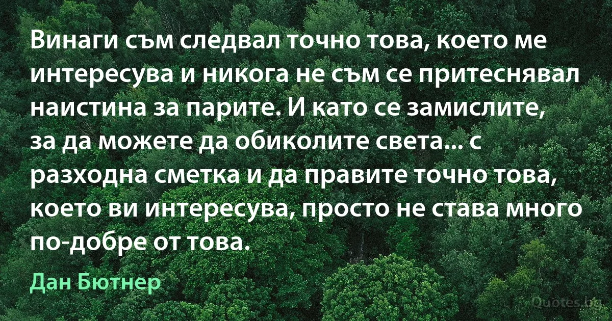 Винаги съм следвал точно това, което ме интересува и никога не съм се притеснявал наистина за парите. И като се замислите, за да можете да обиколите света... с разходна сметка и да правите точно това, което ви интересува, просто не става много по-добре от това. (Дан Бютнер)