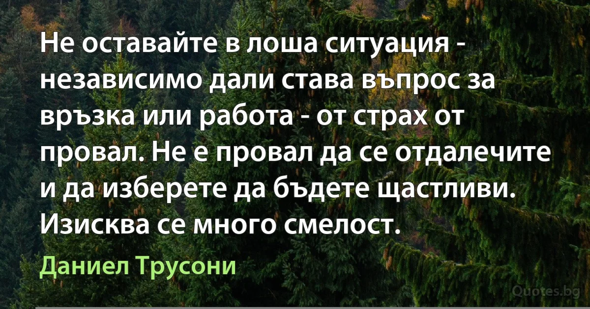 Не оставайте в лоша ситуация - независимо дали става въпрос за връзка или работа - от страх от провал. Не е провал да се отдалечите и да изберете да бъдете щастливи. Изисква се много смелост. (Даниел Трусони)