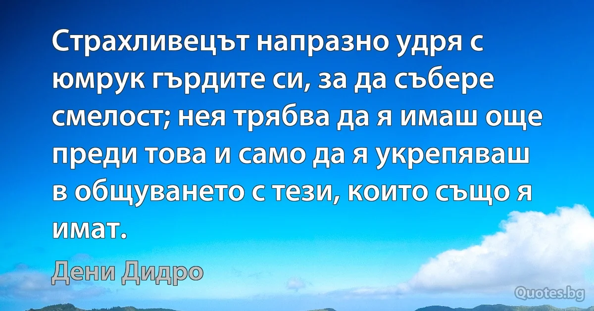 Страхливецът напразно удря с юмрук гърдите си, за да събере смелост; нея трябва да я имаш още преди това и само да я укрепяваш в общуването с тези, които също я имат. (Дени Дидро)