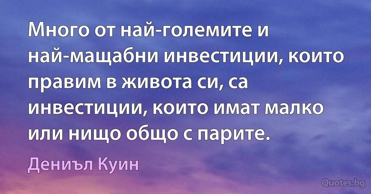 Много от най-големите и най-мащабни инвестиции, които правим в живота си, са инвестиции, които имат малко или нищо общо с парите. (Дениъл Куин)