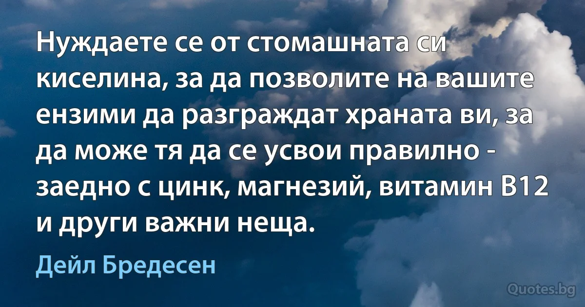 Нуждаете се от стомашната си киселина, за да позволите на вашите ензими да разграждат храната ви, за да може тя да се усвои правилно - заедно с цинк, магнезий, витамин В12 и други важни неща. (Дейл Бредесен)