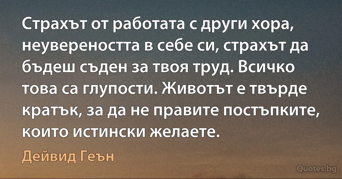 Страхът от работата с други хора, неувереността в себе си, страхът да бъдеш съден за твоя труд. Всичко това са глупости. Животът е твърде кратък, за да не правите постъпките, които истински желаете. (Дейвид Геън)