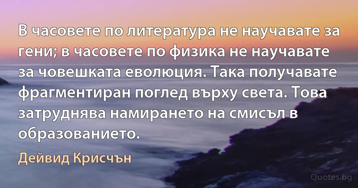 В часовете по литература не научавате за гени; в часовете по физика не научавате за човешката еволюция. Така получавате фрагментиран поглед върху света. Това затруднява намирането на смисъл в образованието. (Дейвид Крисчън)