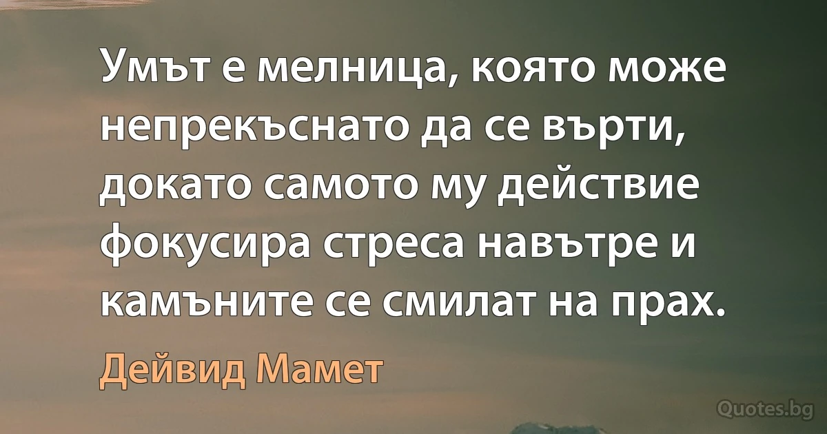 Умът е мелница, която може непрекъснато да се върти, докато самото му действие фокусира стреса навътре и камъните се смилат на прах. (Дейвид Мамет)