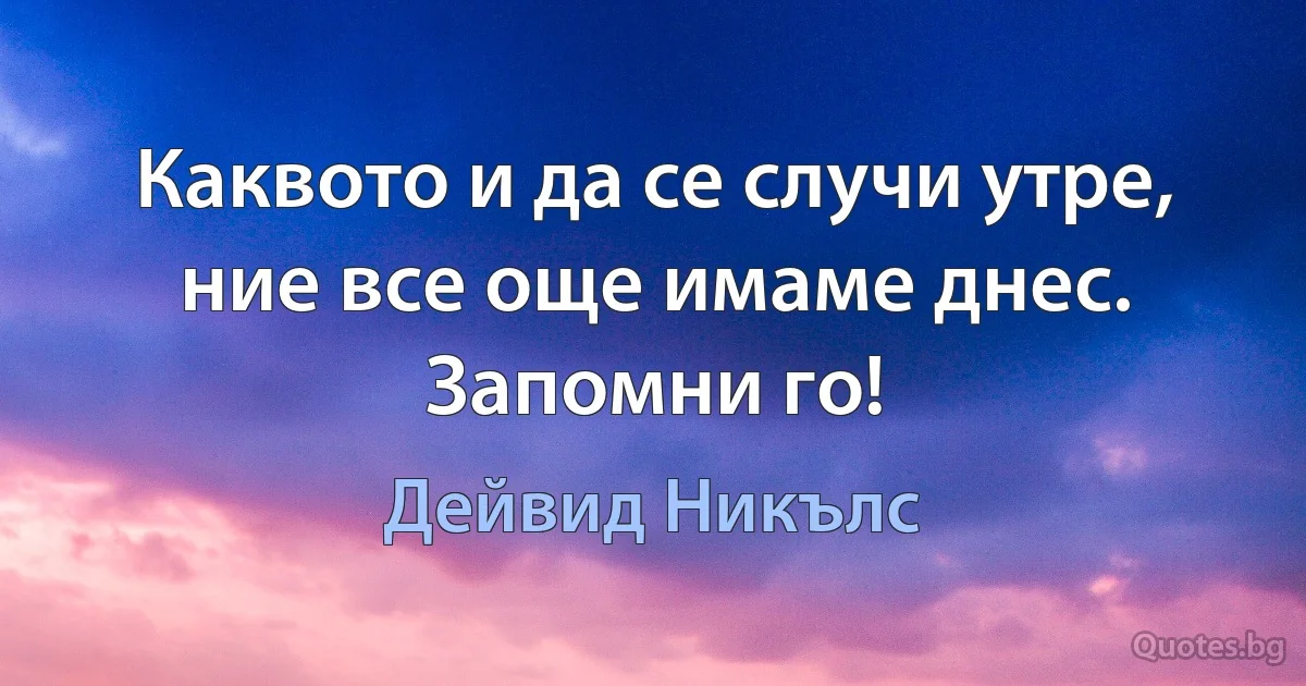 Каквото и да се случи утре, ние все още имаме днес. Запомни го! (Дейвид Никълс)