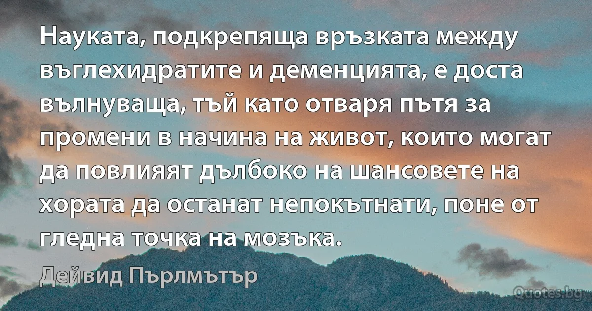 Науката, подкрепяща връзката между въглехидратите и деменцията, е доста вълнуваща, тъй като отваря пътя за промени в начина на живот, които могат да повлияят дълбоко на шансовете на хората да останат непокътнати, поне от гледна точка на мозъка. (Дейвид Пърлмътър)