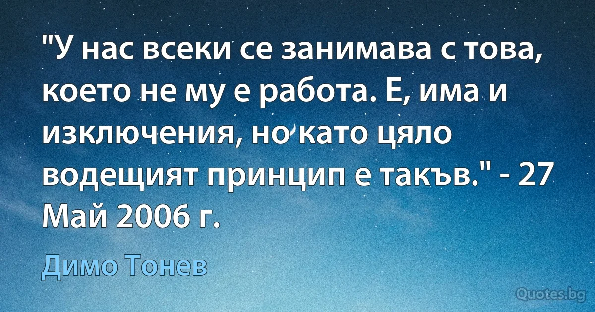 "У нас всеки се занимава с това, което не му е работа. Е, има и изключения, но като цяло водещият принцип е такъв." - 27 Май 2006 г. (Димо Тонев)