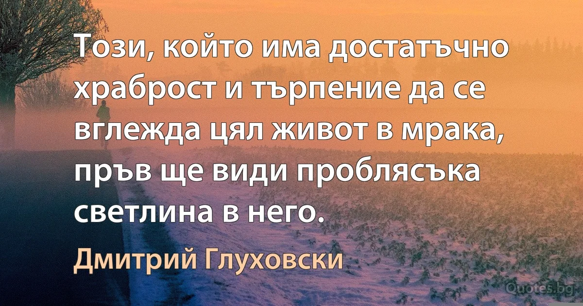 Този, който има достатъчно храброст и търпение да се вглежда цял живот в мрака, пръв ще види проблясъка светлина в него. (Дмитрий Глуховски)