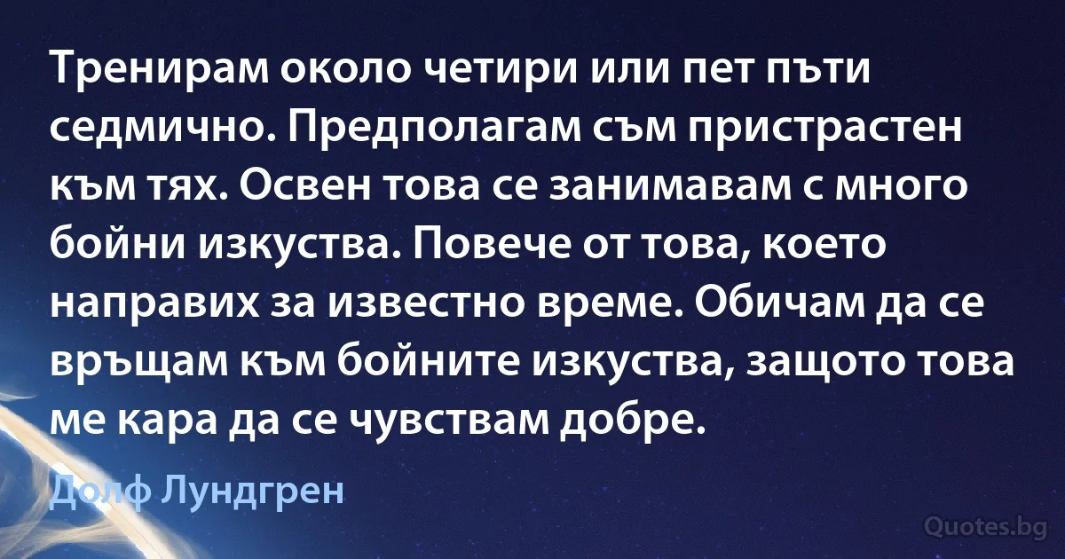 Тренирам около четири или пет пъти седмично. Предполагам съм пристрастен към тях. Освен това се занимавам с много бойни изкуства. Повече от това, което направих за известно време. Обичам да се връщам към бойните изкуства, защото това ме кара да се чувствам добре. (Долф Лундгрен)