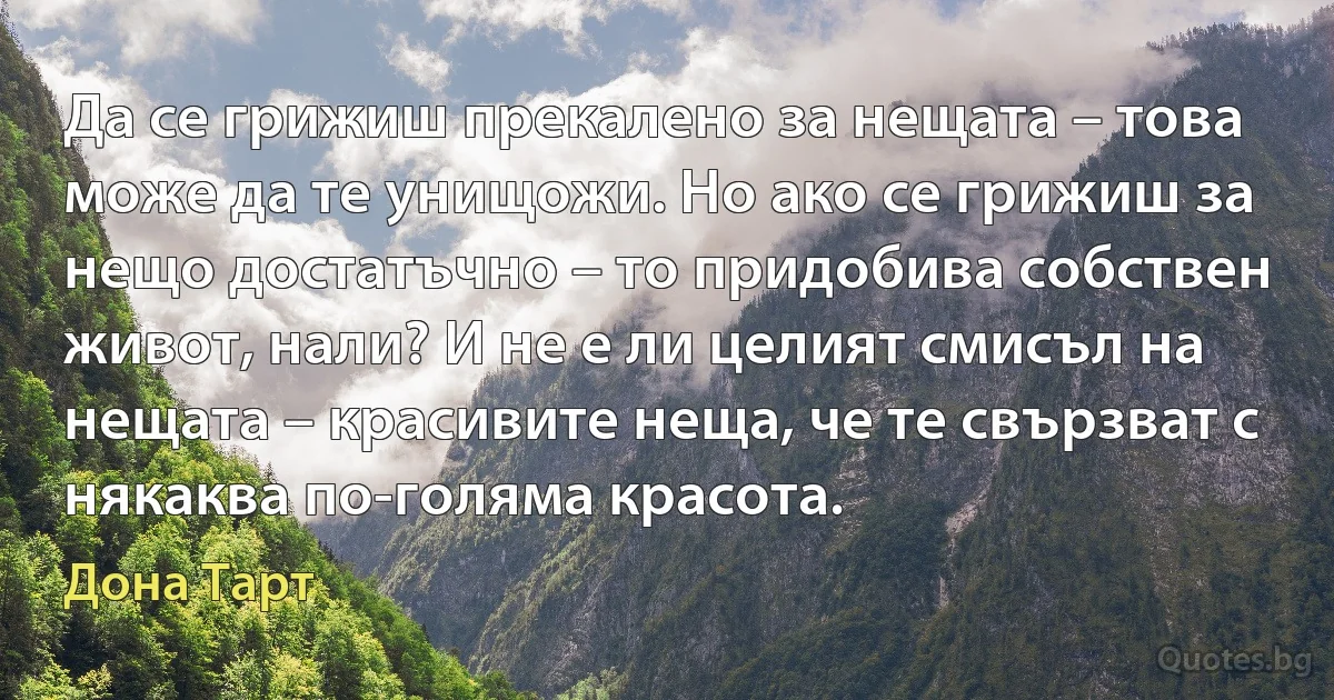 Да се грижиш прекалено за нещата – това може да те унищожи. Но ако се грижиш за нещо достатъчно – то придобива собствен живот, нали? И не е ли целият смисъл на нещата – красивите неща, че те свързват с някаква по-голяма красота. (Дона Тарт)