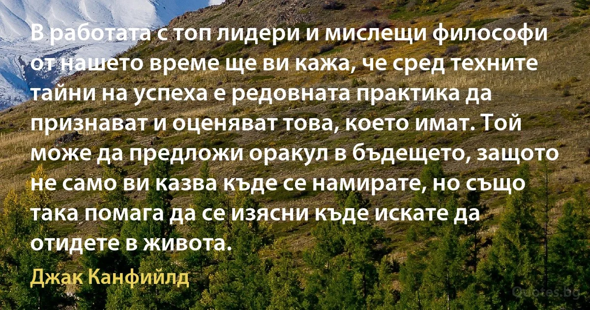 В работата с топ лидери и мислещи философи от нашето време ще ви кажа, че сред техните тайни на успеха е редовната практика да признават и оценяват това, което имат. Той може да предложи оракул в бъдещето, защото не само ви казва къде се намирате, но също така помага да се изясни къде искате да отидете в живота. (Джак Канфийлд)