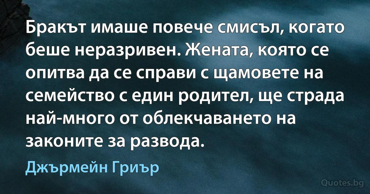 Бракът имаше повече смисъл, когато беше неразривен. Жената, която се опитва да се справи с щамовете на семейство с един родител, ще страда най-много от облекчаването на законите за развода. (Джърмейн Гриър)