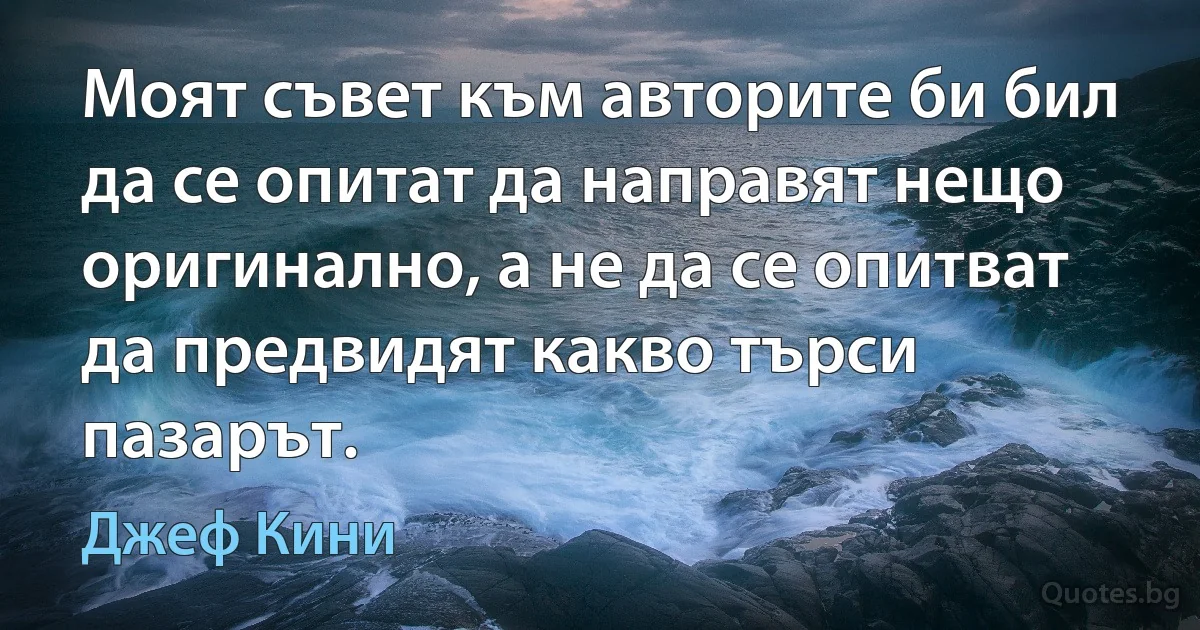 Моят съвет към авторите би бил да се опитат да направят нещо оригинално, а не да се опитват да предвидят какво търси пазарът. (Джеф Кини)