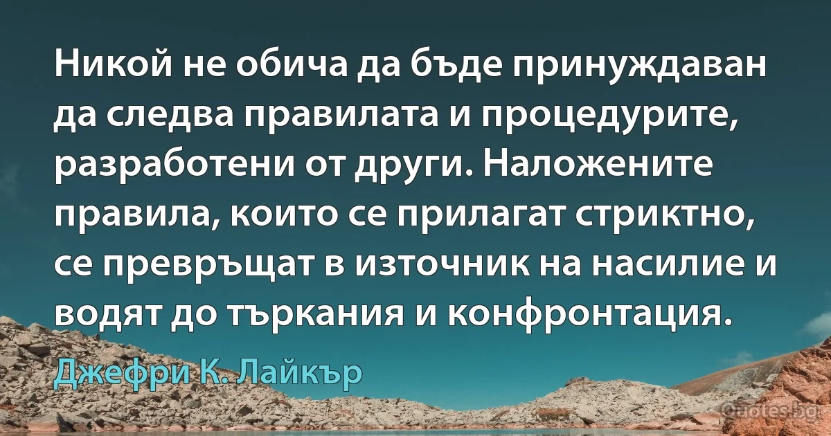 Никой не обича да бъде принуждаван да следва правилата и процедурите, разработени от други. Наложените правила, които се прилагат стриктно, се превръщат в източник на насилие и водят до търкания и конфронтация. (Джефри К. Лайкър)