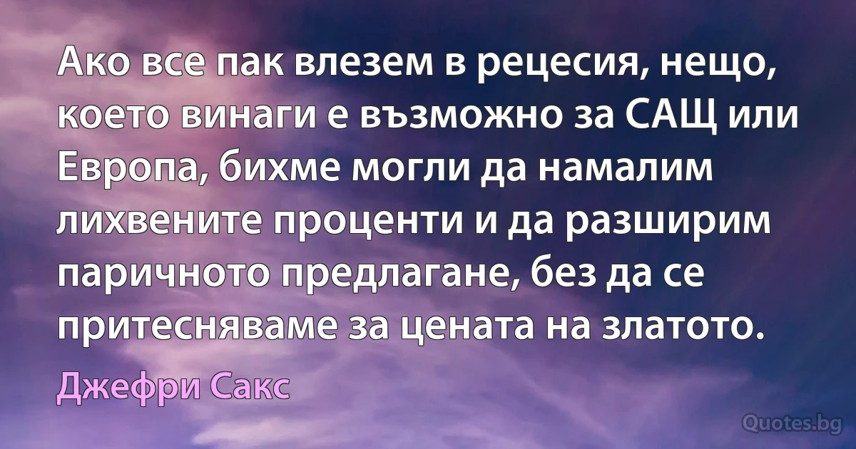 Ако все пак влезем в рецесия, нещо, което винаги е възможно за САЩ или Европа, бихме могли да намалим лихвените проценти и да разширим паричното предлагане, без да се притесняваме за цената на златото. (Джефри Сакс)