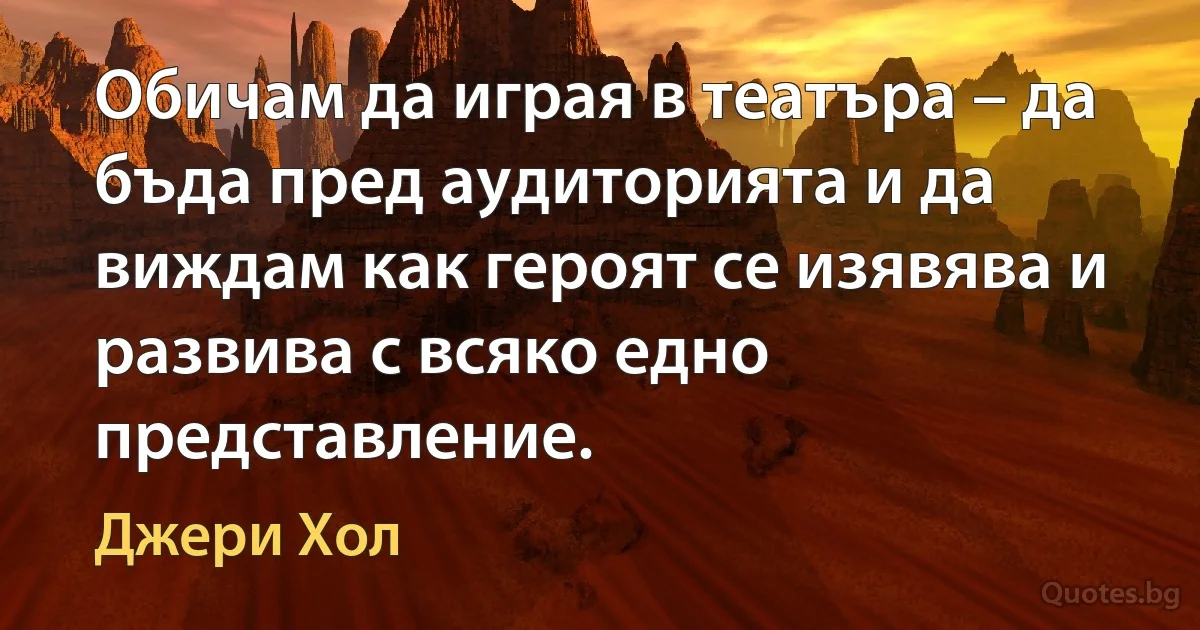 Обичам да играя в театъра – да бъда пред аудиторията и да виждам как героят се изявява и развива с всяко едно представление. (Джери Хол)