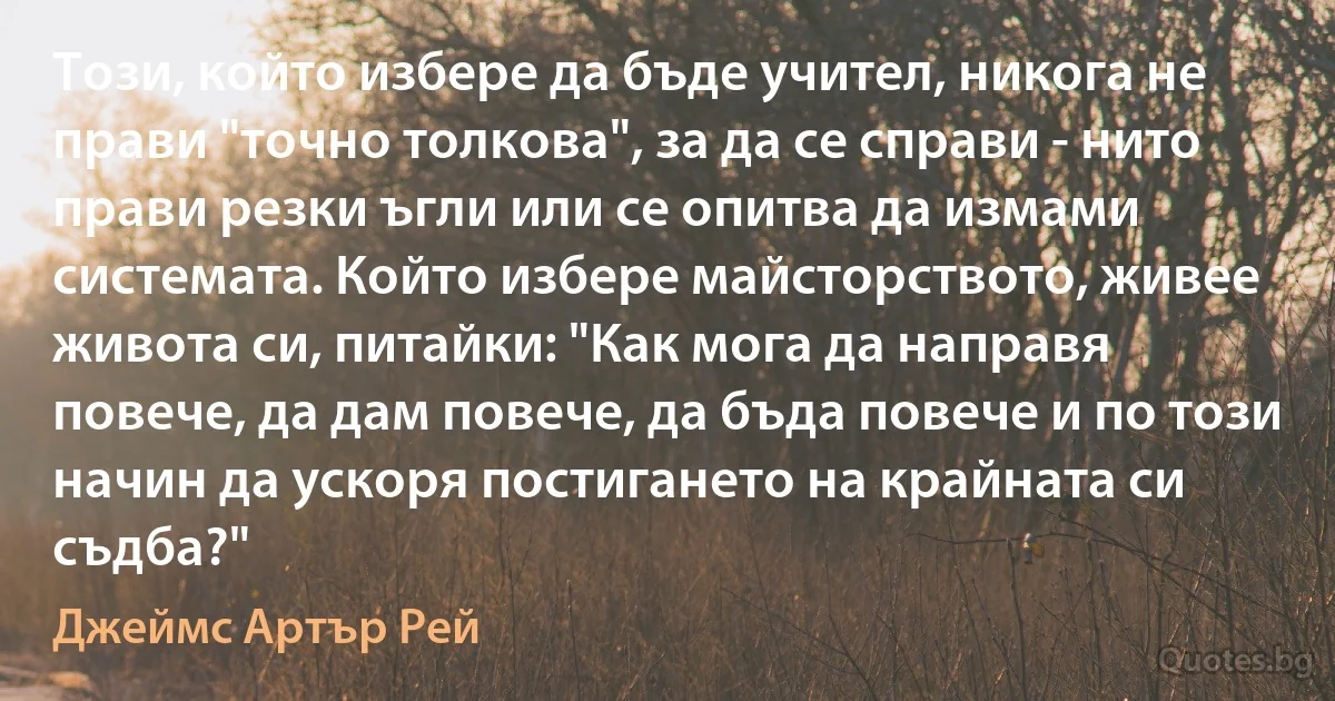 Този, който избере да бъде учител, никога не прави "точно толкова", за да се справи - нито прави резки ъгли или се опитва да измами системата. Който избере майсторството, живее живота си, питайки: "Как мога да направя повече, да дам повече, да бъда повече и по този начин да ускоря постигането на крайната си съдба?" (Джеймс Артър Рей)