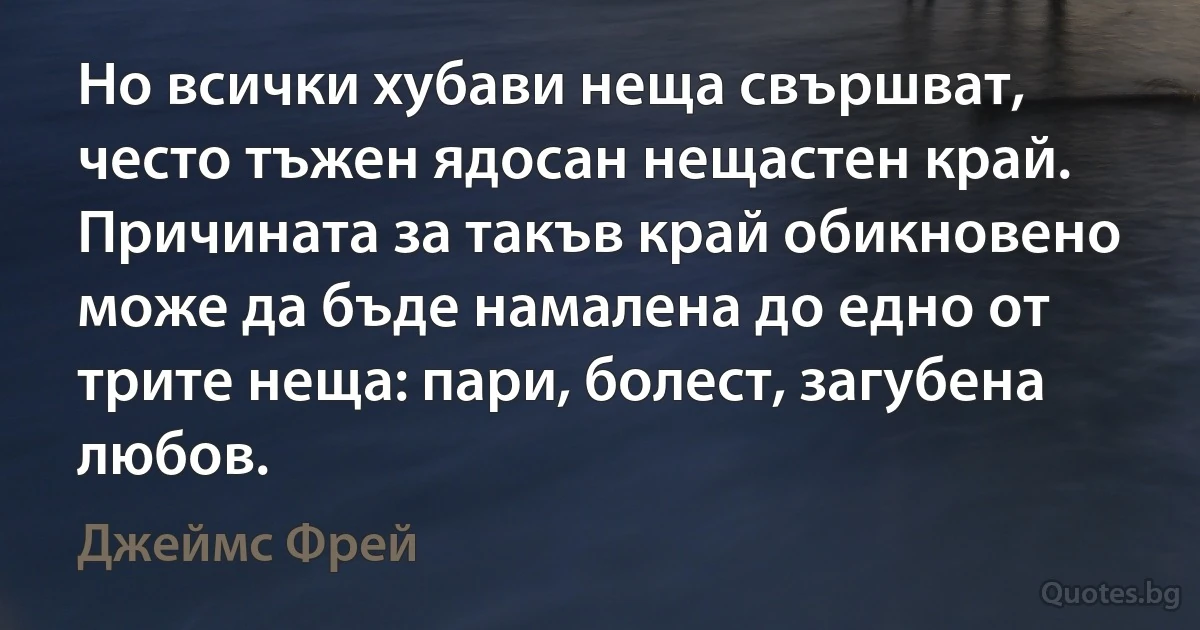 Но всички хубави неща свършват, често тъжен ядосан нещастен край. Причината за такъв край обикновено може да бъде намалена до едно от трите неща: пари, болест, загубена любов. (Джеймс Фрей)