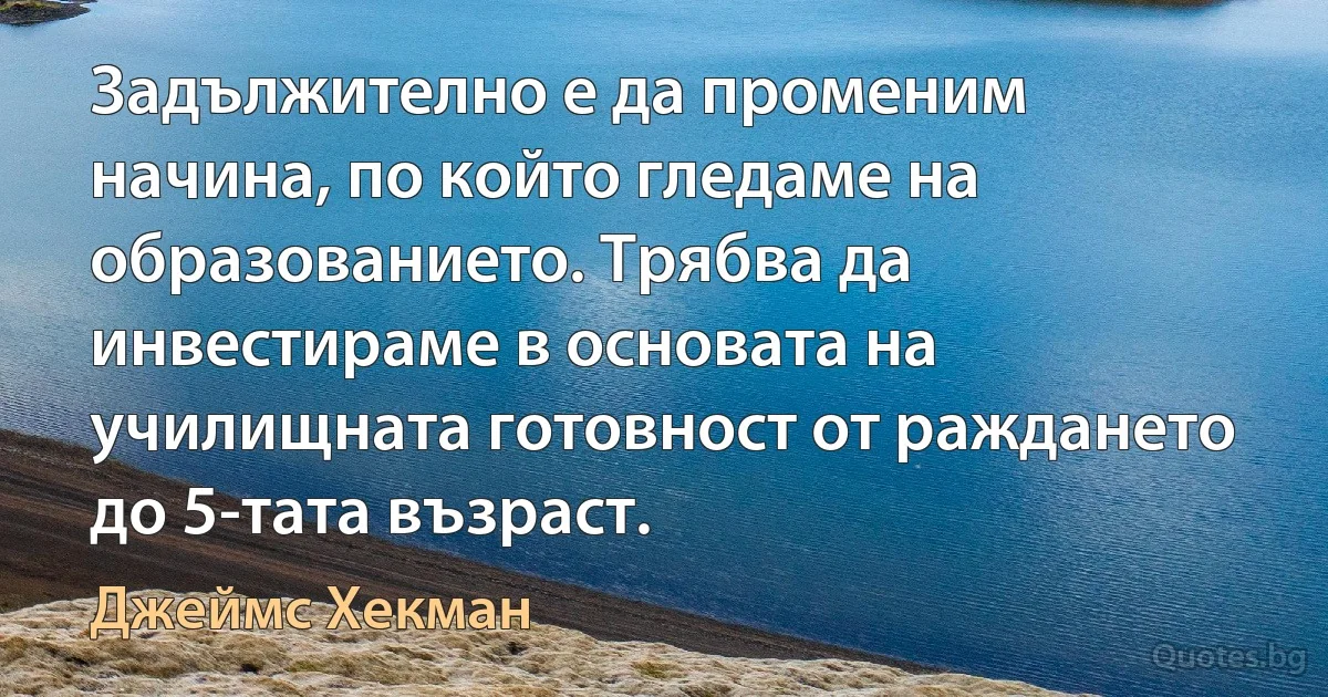 Задължително е да променим начина, по който гледаме на образованието. Трябва да инвестираме в основата на училищната готовност от раждането до 5-тата възраст. (Джеймс Хекман)