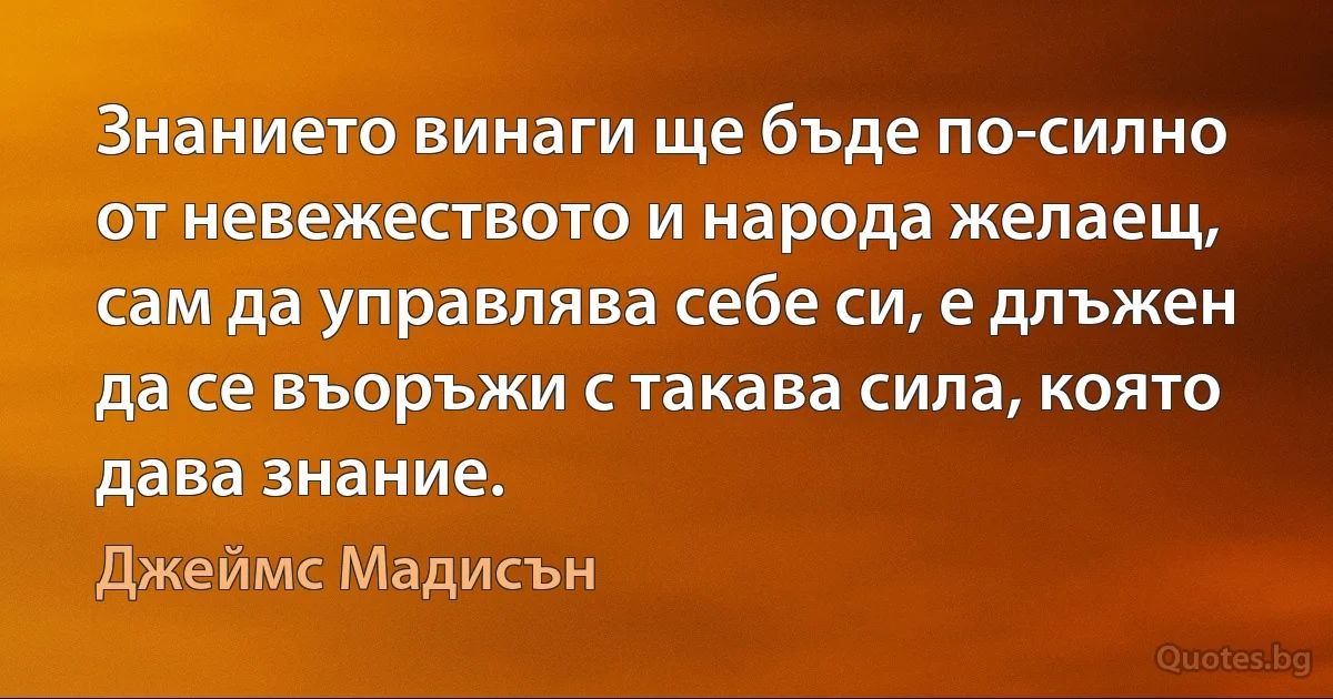 Знанието винаги ще бъде по-силно от невежеството и народа желаещ, сам да управлява себе си, е длъжен да се въоръжи с такава сила, която дава знание. (Джеймс Мадисън)