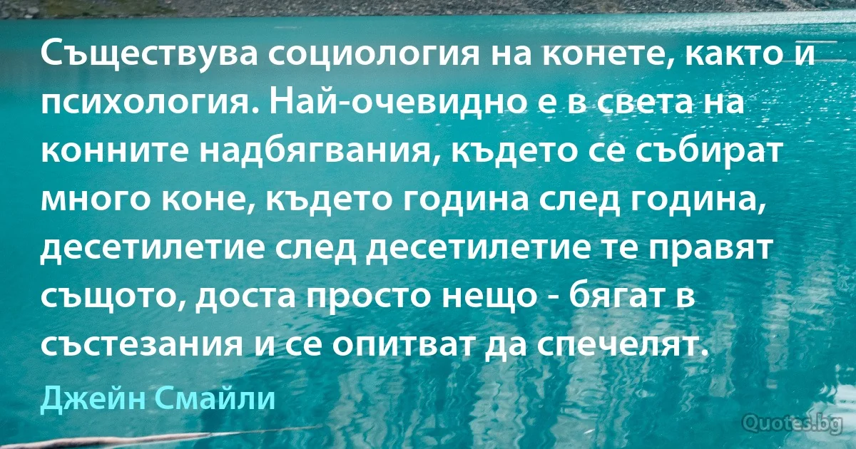 Съществува социология на конете, както и психология. Най-очевидно е в света на конните надбягвания, където се събират много коне, където година след година, десетилетие след десетилетие те правят същото, доста просто нещо - бягат в състезания и се опитват да спечелят. (Джейн Смайли)