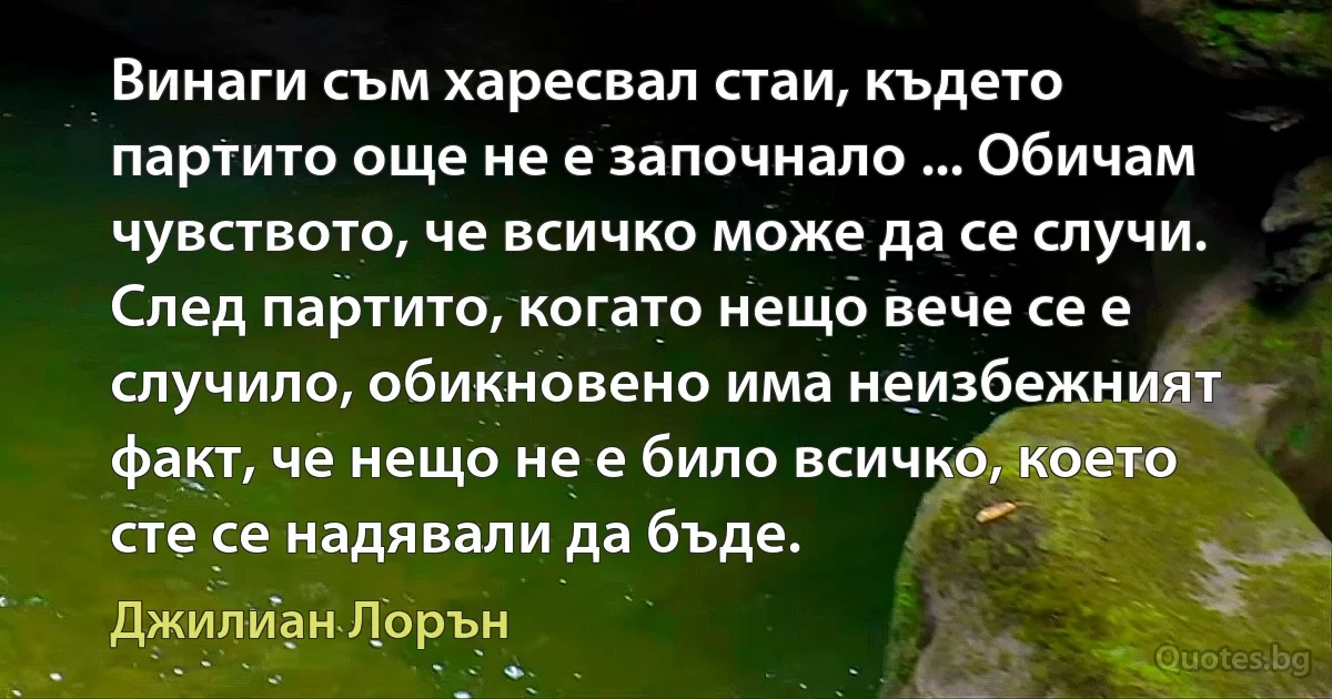 Винаги съм харесвал стаи, където партито още не е започнало ... Обичам чувството, че всичко може да се случи. След партито, когато нещо вече се е случило, обикновено има неизбежният факт, че нещо не е било всичко, което сте се надявали да бъде. (Джилиан Лорън)