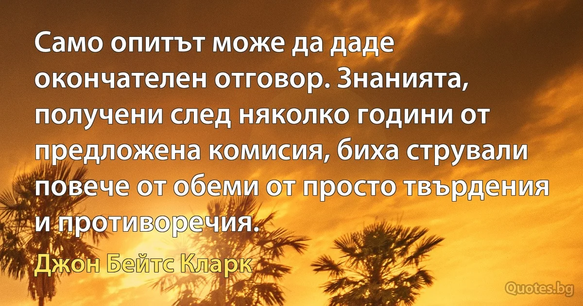 Само опитът може да даде окончателен отговор. Знанията, получени след няколко години от предложена комисия, биха стрували повече от обеми от просто твърдения и противоречия. (Джон Бейтс Кларк)