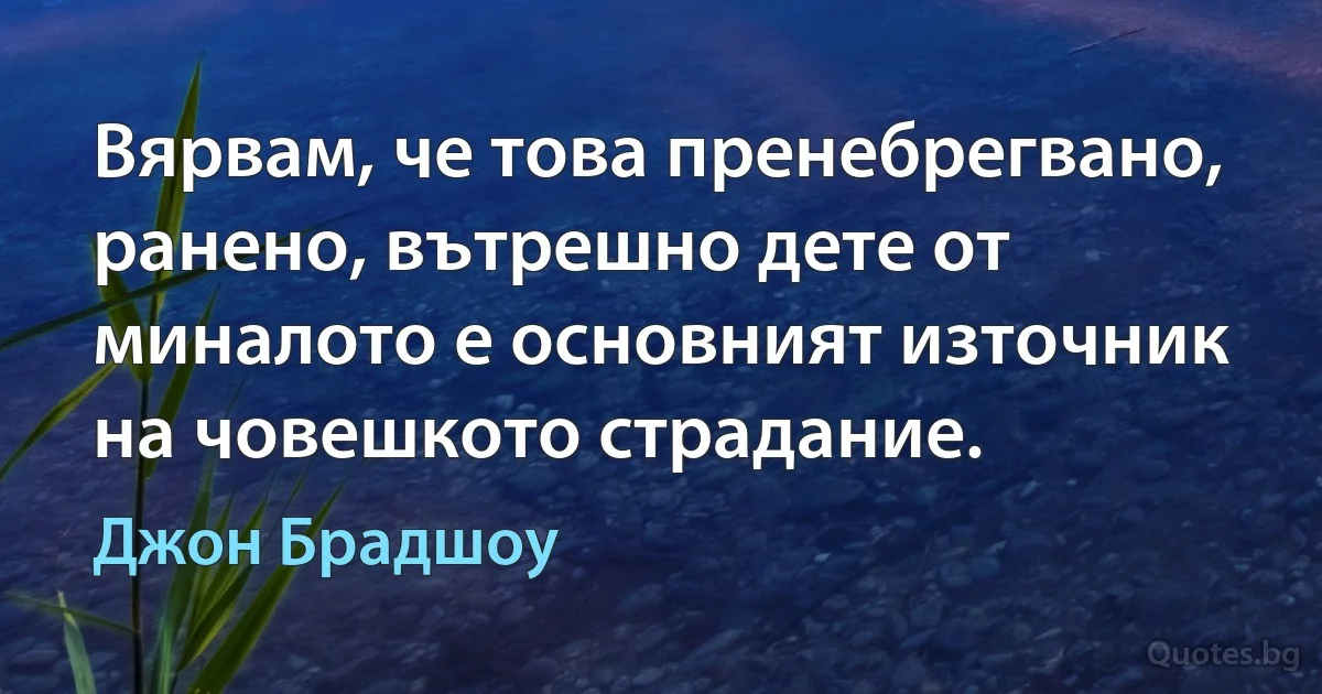 Вярвам, че това пренебрегвано, ранено, вътрешно дете от миналото е основният източник на човешкото страдание. (Джон Брадшоу)