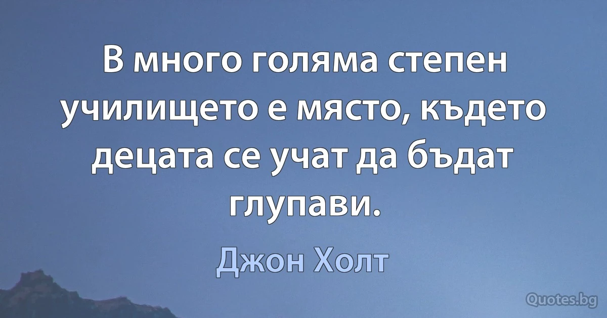 В много голяма степен училището е място, където децата се учат да бъдат глупави. (Джон Холт)