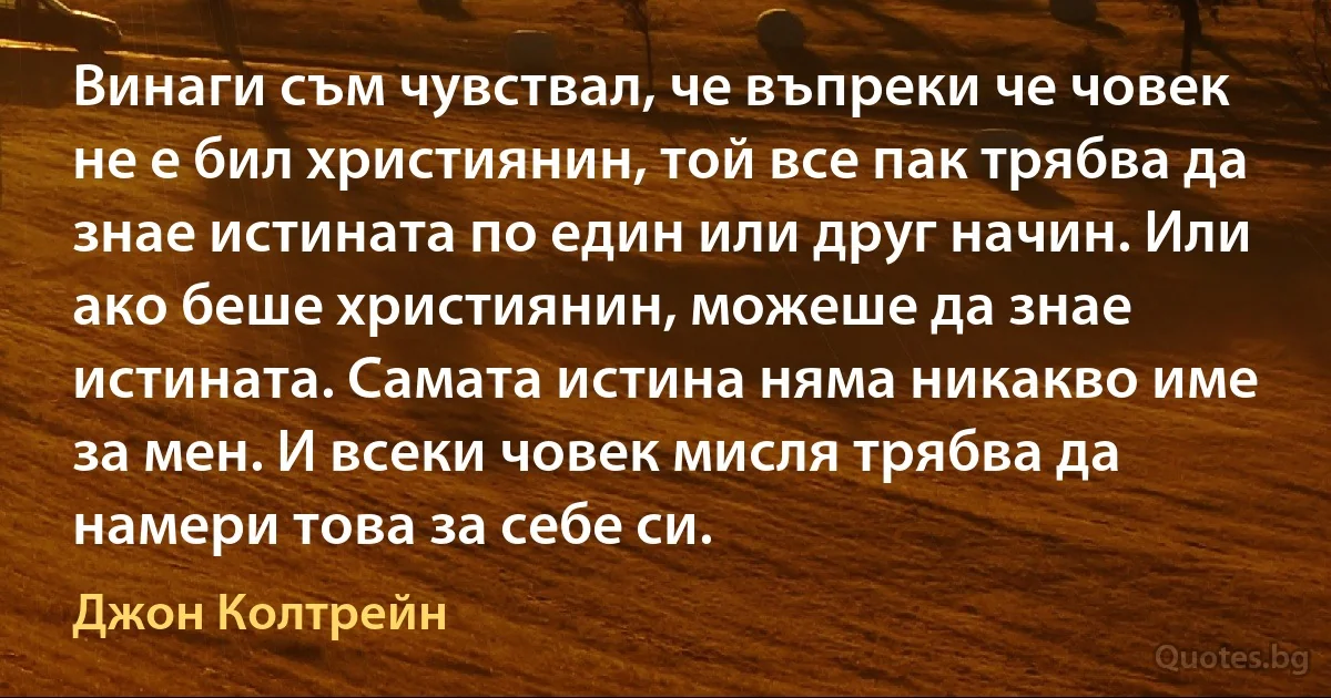 Винаги съм чувствал, че въпреки че човек не е бил християнин, той все пак трябва да знае истината по един или друг начин. Или ако беше християнин, можеше да знае истината. Самата истина няма никакво име за мен. И всеки човек мисля трябва да намери това за себе си. (Джон Колтрейн)