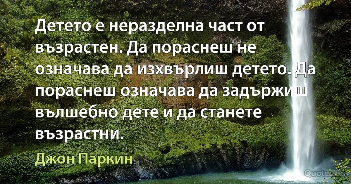 Детето е неразделна част от възрастен. Да пораснеш не означава да изхвърлиш детето. Да пораснеш означава да задържиш вълшебно дете и да станете възрастни. (Джон Паркин)