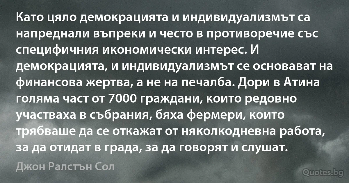 Като цяло демокрацията и индивидуализмът са напреднали въпреки и често в противоречие със специфичния икономически интерес. И демокрацията, и индивидуализмът се основават на финансова жертва, а не на печалба. Дори в Атина голяма част от 7000 граждани, които редовно участваха в събрания, бяха фермери, които трябваше да се откажат от няколкодневна работа, за да отидат в града, за да говорят и слушат. (Джон Ралстън Сол)