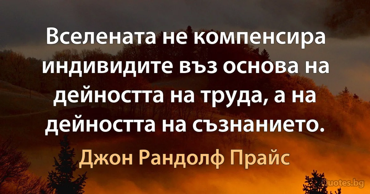 Вселената не компенсира индивидите въз основа на дейността на труда, а на дейността на съзнанието. (Джон Рандолф Прайс)