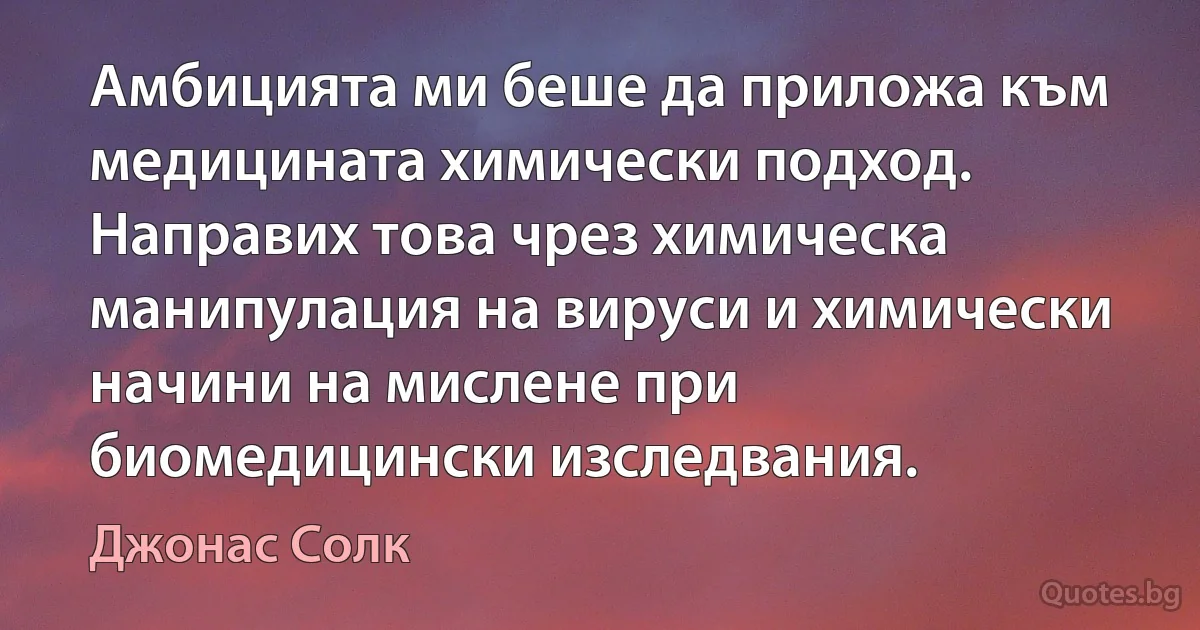 Амбицията ми беше да приложа към медицината химически подход. Направих това чрез химическа манипулация на вируси и химически начини на мислене при биомедицински изследвания. (Джонас Солк)