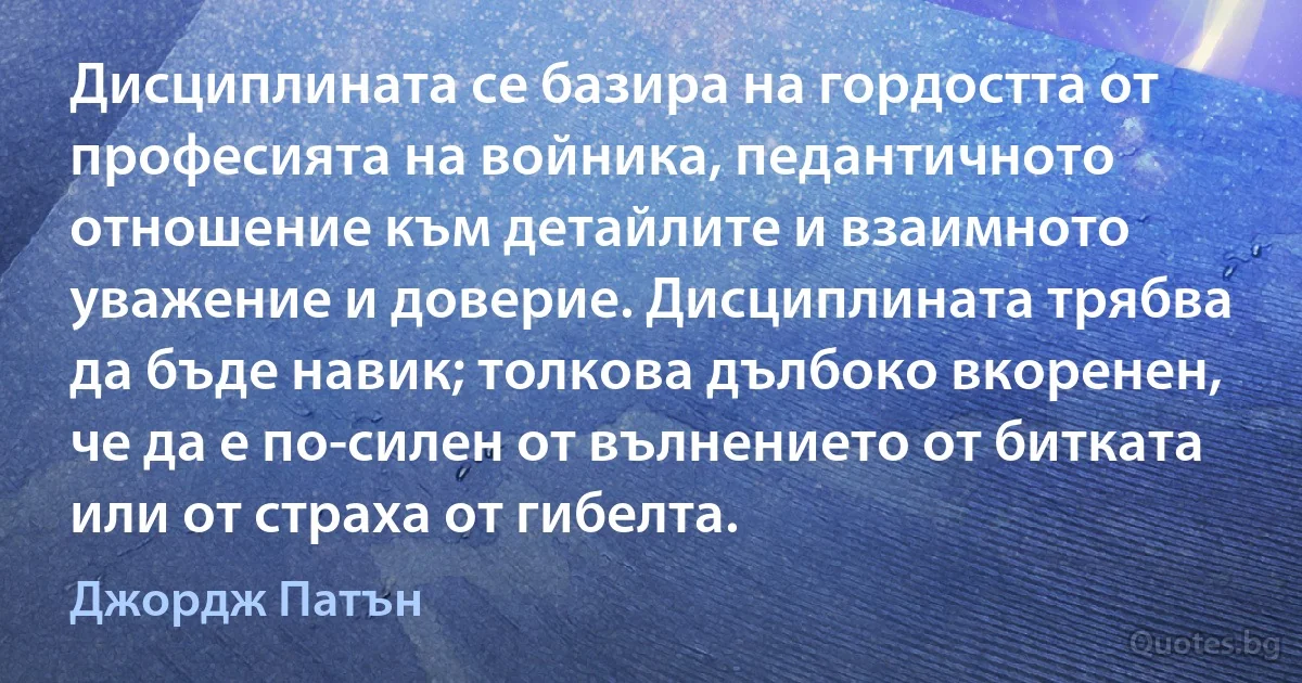 Дисциплината се базира на гордостта от професията на войника, педантичното отношение към детайлите и взаимното уважение и доверие. Дисциплината трябва да бъде навик; толкова дълбоко вкоренен, че да е по-силен от вълнението от битката или от страха от гибелта. (Джордж Патън)