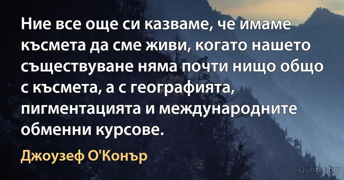 Ние все още си казваме, че имаме късмета да сме живи, когато нашето съществуване няма почти нищо общо с късмета, а с географията, пигментацията и международните обменни курсове. (Джоузеф О'Конър)