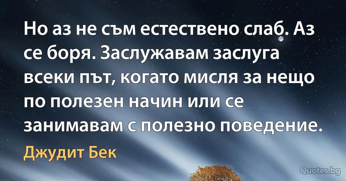 Но аз не съм естествено слаб. Аз се боря. Заслужавам заслуга всеки път, когато мисля за нещо по полезен начин или се занимавам с полезно поведение. (Джудит Бек)