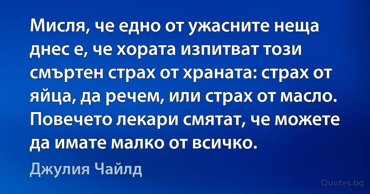 Мисля, че едно от ужасните неща днес е, че хората изпитват този смъртен страх от храната: страх от яйца, да речем, или страх от масло. Повечето лекари смятат, че можете да имате малко от всичко. (Джулия Чайлд)