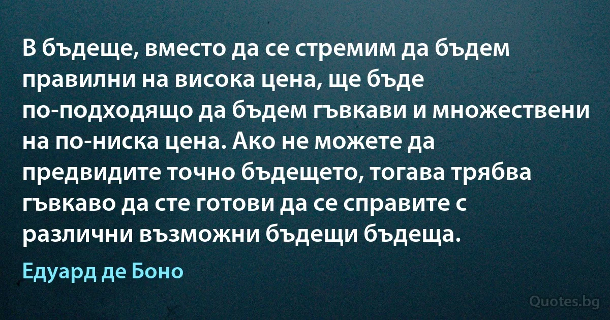 В бъдеще, вместо да се стремим да бъдем правилни на висока цена, ще бъде по-подходящо да бъдем гъвкави и множествени на по-ниска цена. Ако не можете да предвидите точно бъдещето, тогава трябва гъвкаво да сте готови да се справите с различни възможни бъдещи бъдеща. (Едуард де Боно)